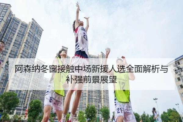 阿森纳冬窗接触中场新援人选全面解析与补强前景展望